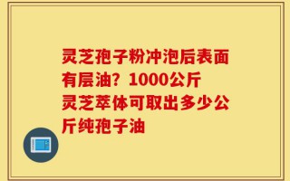 灵芝孢子粉冲泡后表面有层油？1000公斤灵芝萃体可取出多少公斤纯孢子油