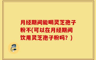 月经期间能喝灵芝孢子粉不(可以在月经期间饮用灵芝孢子粉吗？)