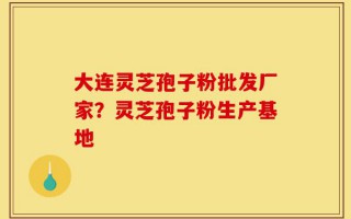 大连灵芝孢子粉批发厂家？灵芝孢子粉生产基地