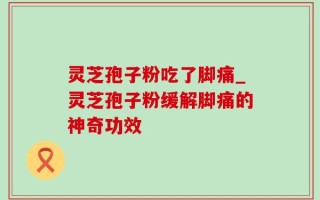 灵芝孢子粉吃了脚痛_灵芝孢子粉缓解脚痛的神奇功效