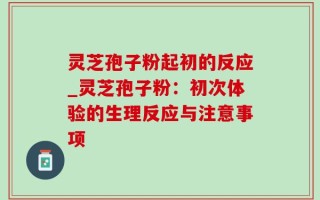 灵芝孢子粉起初的反应_灵芝孢子粉：初次体验的生理反应与注意事项