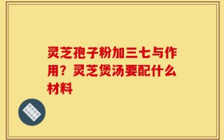 灵芝孢子粉加三七与作用？灵芝煲汤要配什么材料