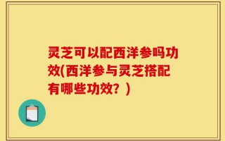 灵芝可以配西洋参吗功效(西洋参与灵芝搭配有哪些功效？)