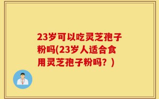 23岁可以吃灵芝孢子粉吗(23岁人适合食用灵芝孢子粉吗？)