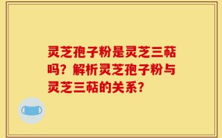 灵芝孢子粉是灵芝三萜吗？解析灵芝孢子粉与灵芝三萜的关系？