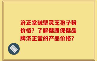 济正堂破壁灵芝孢子粉价格？了解健康保健品牌济正堂的产品价格？