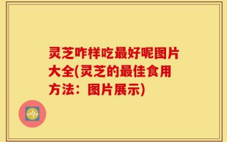 灵芝咋样吃最好呢图片大全(灵芝的最佳食用方法：图片展示)