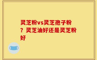 灵芝粉vs灵芝孢子粉？灵芝油好还是灵芝粉好
