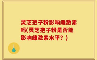 灵芝孢子粉影响雌激素吗(灵芝孢子粉是否能影响雌激素水平？)