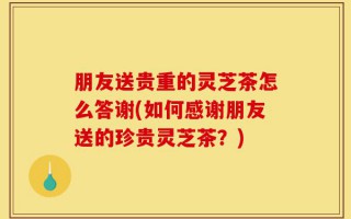 朋友送贵重的灵芝茶怎么答谢(如何感谢朋友送的珍贵灵芝茶？)