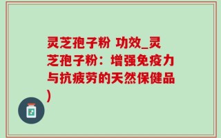 灵芝孢子粉 功效_灵芝孢子粉：增强免疫力与抗疲劳的天然保健品)