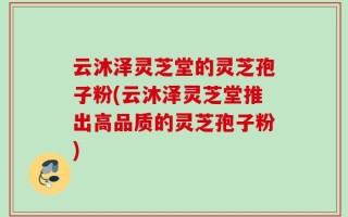 云沐泽灵芝堂的灵芝孢子粉(云沐泽灵芝堂推出高品质的灵芝孢子粉)