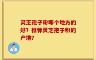 灵芝孢子粉哪个地方的好？推荐灵芝孢子粉的产地？