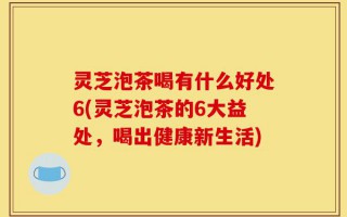 灵芝泡茶喝有什么好处6(灵芝泡茶的6大益处，喝出健康新生活)