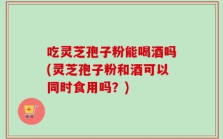 吃灵芝孢子粉能喝酒吗(灵芝孢子粉和酒可以同时食用吗？)