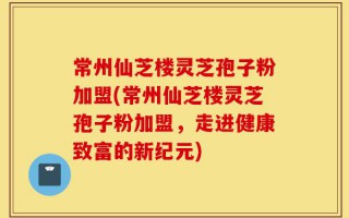 常州仙芝楼灵芝孢子粉加盟(常州仙芝楼灵芝孢子粉加盟，走进健康致富的新纪元)