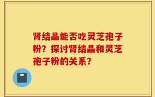 肾结晶能否吃灵芝孢子粉？探讨肾结晶和灵芝孢子粉的关系？