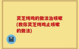 灵芝炖鸡的做法治咳嗽(教你灵芝炖鸡止咳嗽的做法)