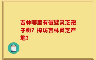 吉林哪里有破壁灵芝孢子粉？探访吉林灵芝产地？