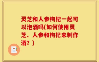 灵芝和人参枸杞一起可以泡酒吗(如何使用灵芝、人参和枸杞来制作酒？)