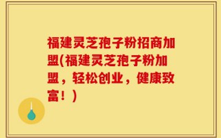 福建灵芝孢子粉招商加盟(福建灵芝孢子粉加盟，轻松创业，健康致富！)