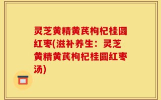 灵芝黄精黄芪枸杞桂圆红枣(滋补养生：灵芝黄精黄芪枸杞桂圆红枣汤)