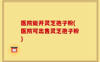 医院能开灵芝孢子粉(医院可出售灵芝孢子粉)