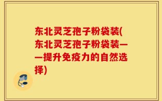 东北灵芝孢子粉袋装(东北灵芝孢子粉袋装——提升免疫力的自然选择)