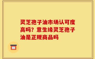 灵芝孢子油市场认可度高吗？意生缘灵芝孢子油是正规商品吗