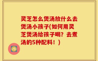 灵芝怎么煲汤放什么去煲汤小孩子(如何用灵芝煲汤给孩子喝？去煮汤的5种配料！)