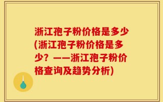 浙江孢子粉价格是多少(浙江孢子粉价格是多少？——浙江孢子粉价格查询及趋势分析)