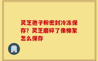 灵芝孢子粉密封冷冻保存？灵芝磨碎了像棉絮怎么保存