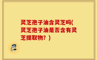 灵芝孢子油含灵芝吗(灵芝孢子油是否含有灵芝提取物？)