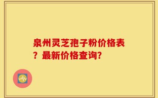 泉州灵芝孢子粉价格表？最新价格查询？