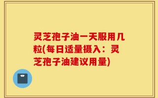 灵芝孢子油一天服用几粒(每日适量摄入：灵芝孢子油建议用量)