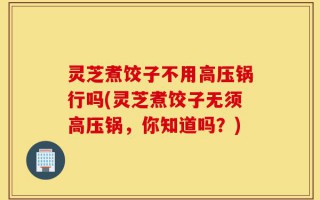 灵芝煮饺子不用高压锅行吗(灵芝煮饺子无须高压锅，你知道吗？)