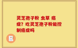 灵芝孢子粉 虫草 癌症？吃灵芝孢子粉能控制癌症吗