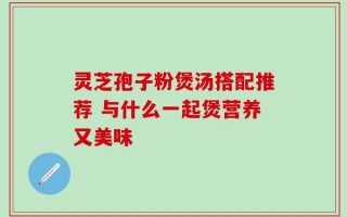灵芝孢子粉煲汤搭配推荐 与什么一起煲营养又美味