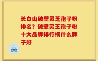 长白山破壁灵芝孢子粉排名？破壁灵芝孢子粉十大品牌排行榜什么牌子好