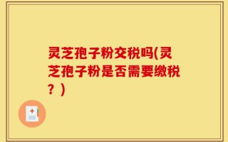 灵芝孢子粉交税吗(灵芝孢子粉是否需要缴税？)