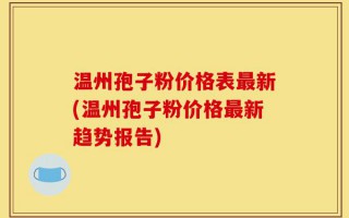 温州孢子粉价格表最新(温州孢子粉价格最新趋势报告)