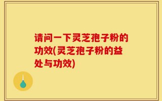 请问一下灵芝孢子粉的功效(灵芝孢子粉的益处与功效)