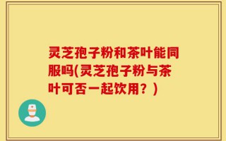 灵芝孢子粉和茶叶能同服吗(灵芝孢子粉与茶叶可否一起饮用？)