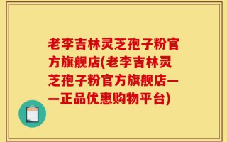 老李吉林灵芝孢子粉官方旗舰店(老李吉林灵芝孢子粉官方旗舰店——正品优惠购物平台)