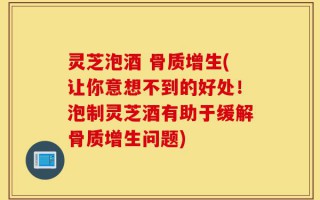 灵芝泡酒 骨质增生(让你意想不到的好处！泡制灵芝酒有助于缓解骨质增生问题)