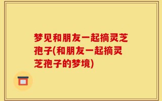 梦见和朋友一起摘灵芝孢子(和朋友一起摘灵芝孢子的梦境)