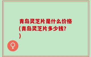 青岛灵芝片是什么价格(青岛灵芝片多少钱？)