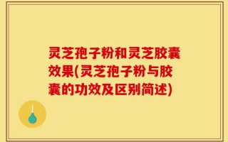 灵芝孢子粉和灵芝胶囊效果(灵芝孢子粉与胶囊的功效及区别简述)