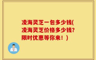 凌海灵芝一包多少钱(凌海灵芝价格多少钱？限时优惠等你来！)
