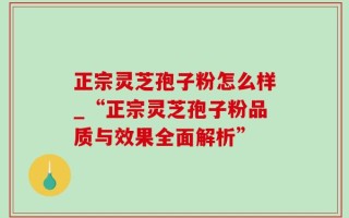 正宗灵芝孢子粉怎么样_“正宗灵芝孢子粉品质与效果全面解析”